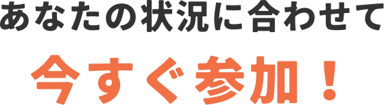 あなたの状況に合わせて今すぐ参加